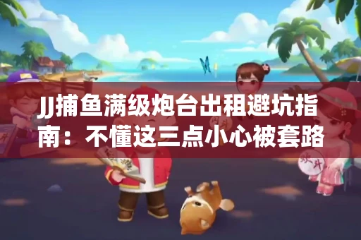 JJ捕鱼满级炮台出租避坑指南：不懂这三点小心被套路