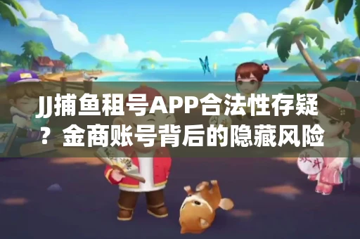 JJ捕鱼租号APP合法性存疑？金商账号背后的隐藏风险揭秘
